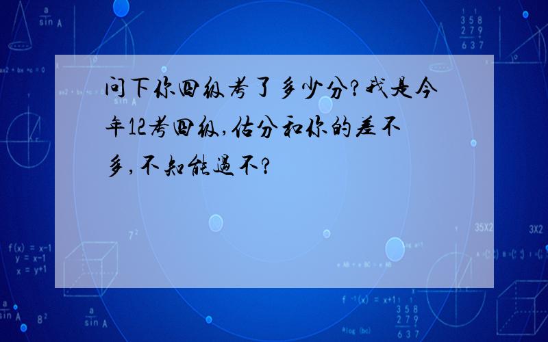 问下你四级考了多少分?我是今年12考四级,估分和你的差不多,不知能过不?