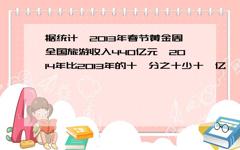 据统计,2013年春节黄金周全国旅游收入440亿元,2014年比2013年的十一分之十少十一亿