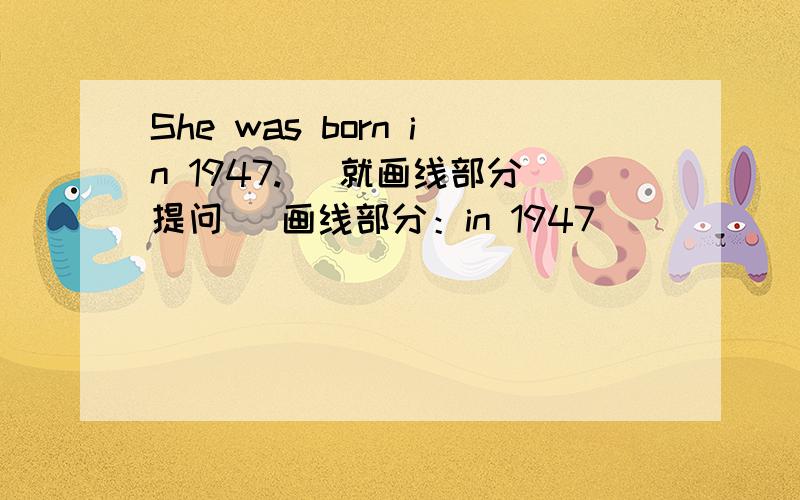 She was born in 1947.( 就画线部分提问） 画线部分：in 1947