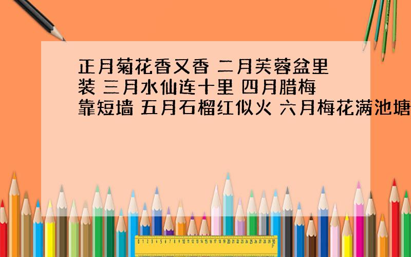 正月菊花香又香 二月芙蓉盆里装 三月水仙连十里 四月腊梅靠短墙 五月石榴红似火 六月梅花满池塘 七月兰花头上戴 八月桃花