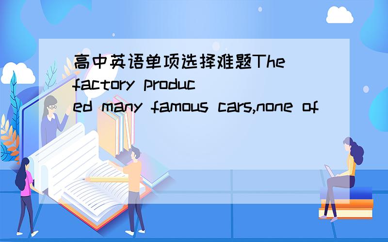 高中英语单项选择难题The factory produced many famous cars,none of ____