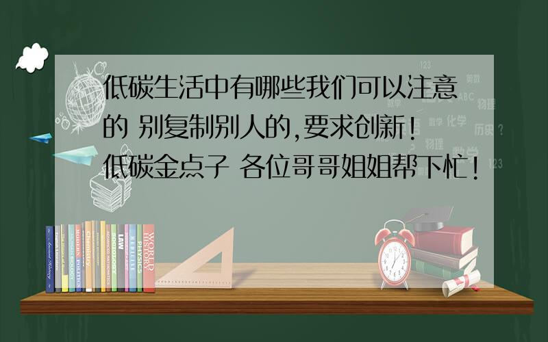 低碳生活中有哪些我们可以注意的 别复制别人的,要求创新!低碳金点子 各位哥哥姐姐帮下忙!