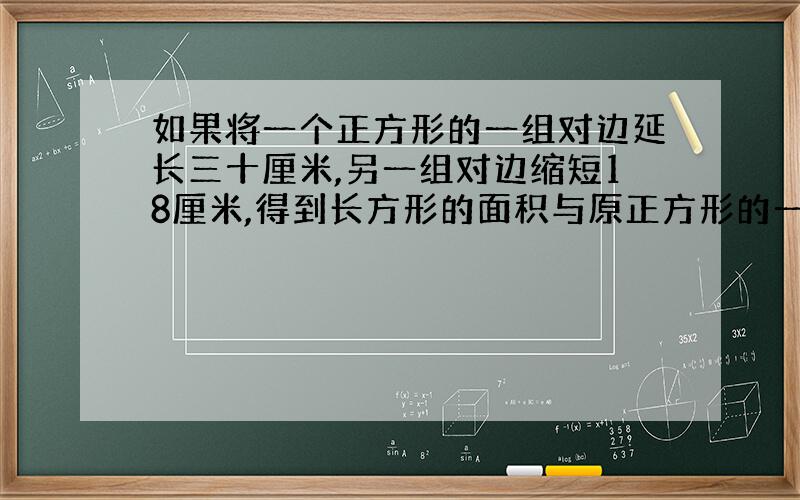 如果将一个正方形的一组对边延长三十厘米,另一组对边缩短18厘米,得到长方形的面积与原正方形的一样.