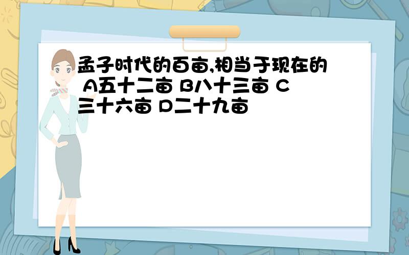 孟子时代的百亩,相当于现在的 A五十二亩 B八十三亩 C三十六亩 D二十九亩