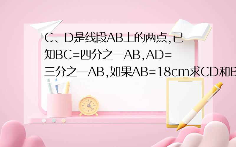 C、D是线段AB上的两点,已知BC=四分之一AB,AD=三分之一AB,如果AB=18cm求CD和BD的长度 A——D——