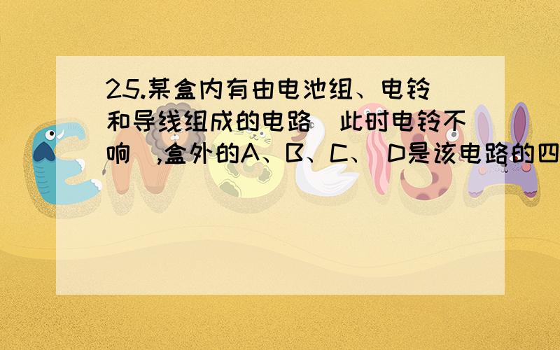 25.某盒内有由电池组、电铃和导线组成的电路（此时电铃不响）,盒外的A、B、C、 D是该电路的四个接线柱,若接通AB、或