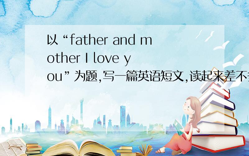 以“father and mother I love you”为题,写一篇英语短文,读起来差不多要5、6分钟