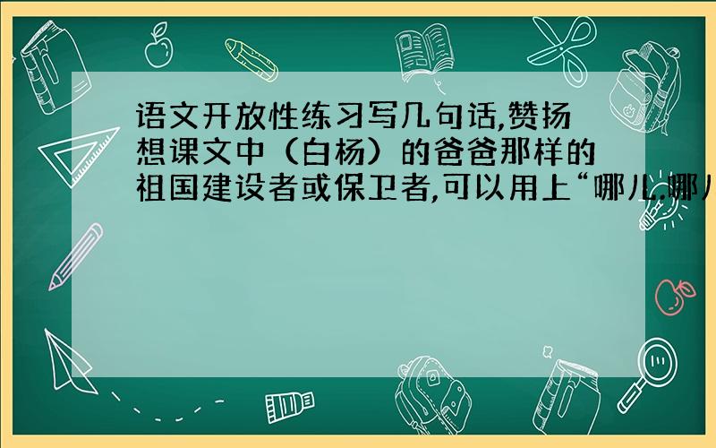 语文开放性练习写几句话,赞扬想课文中（白杨）的爸爸那样的祖国建设者或保卫者,可以用上“哪儿.哪儿.”、“不管.不管.总是