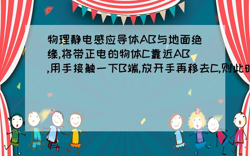 物理静电感应导体AB与地面绝缘,将带正电的物体C靠近AB,用手接触一下B端,放开手再移去C,则此时AB带____