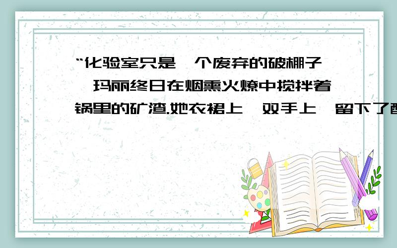 “化验室只是一个废弃的破棚子,玛丽终日在烟熏火燎中搅拌着锅里的矿渣.她衣裙上,双手上,留下了酸碱的点点烧痕.”居里夫妇在