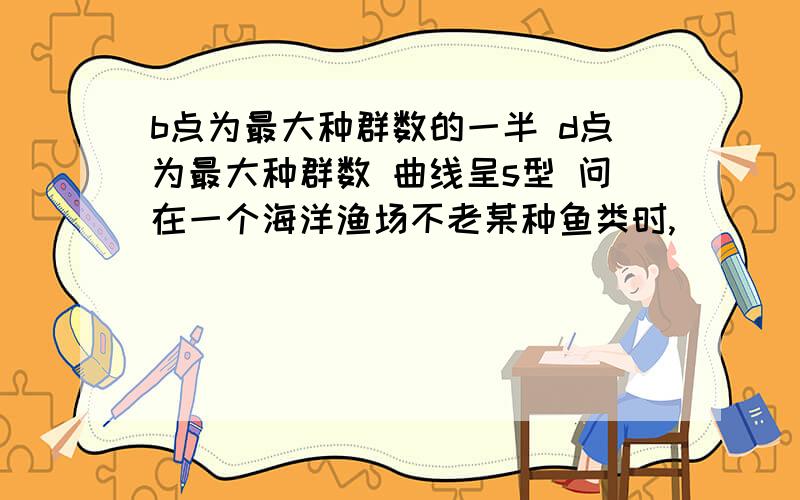 b点为最大种群数的一半 d点为最大种群数 曲线呈s型 问在一个海洋渔场不老某种鱼类时,