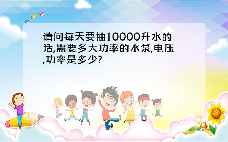 请问每天要抽10000升水的话,需要多大功率的水泵,电压,功率是多少?