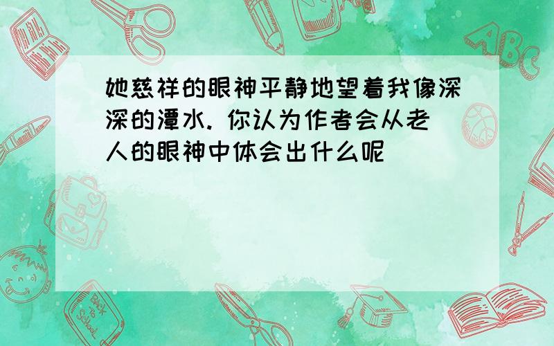 她慈祥的眼神平静地望着我像深深的潭水. 你认为作者会从老人的眼神中体会出什么呢