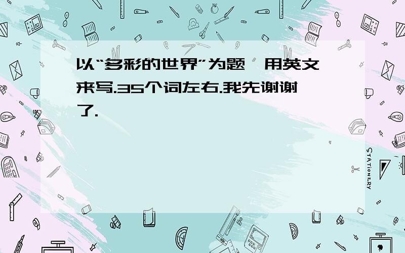 以“多彩的世界”为题,用英文来写.35个词左右.我先谢谢了.