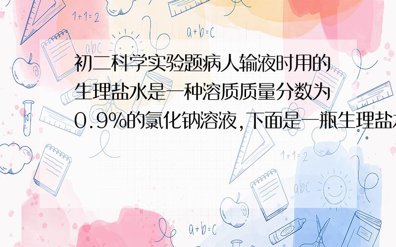 初二科学实验题病人输液时用的生理盐水是一种溶质质量分数为0.9%的氯化钠溶液,下面是一瓶生理盐水的标签,请根据标签上给出