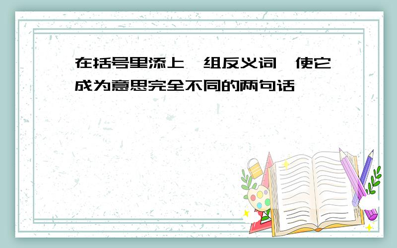 在括号里添上一组反义词,使它成为意思完全不同的两句话