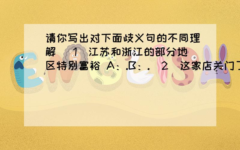 请你写出对下面歧义句的不同理解 （1）江苏和浙江的部分地区特别富裕 A：.B：.（2）这家店关门了 A：.B：.C：.