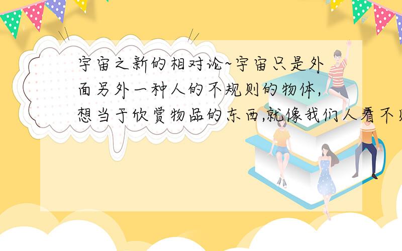 宇宙之新的相对论~宇宙只是外面另外一种人的不规则的物体,想当于欣赏物品的东西,就像我们人看不见细菌一样的生物.也许在这个