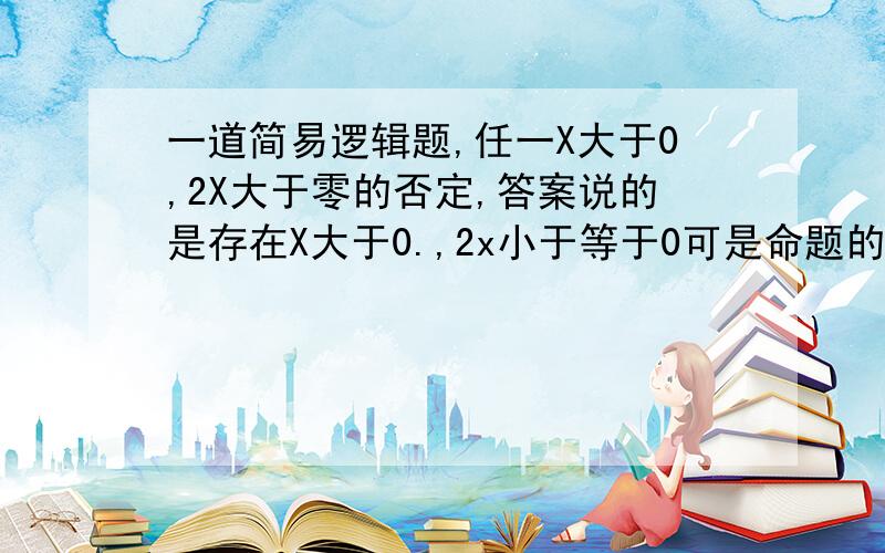 一道简易逻辑题,任一X大于0,2X大于零的否定,答案说的是存在X大于0.,2x小于等于0可是命题的否定不是只是否定条件或