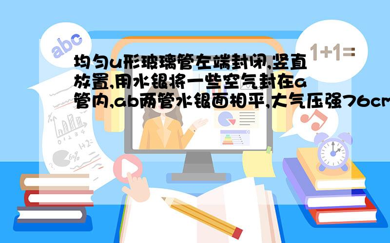 均匀u形玻璃管左端封闭,竖直放置,用水银将一些空气封在a管内,ab两管水银面相平,大气压强76cmHg.a管内空气柱长度