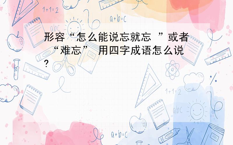 形容“怎么能说忘就忘 ”或者 “难忘” 用四字成语怎么说?