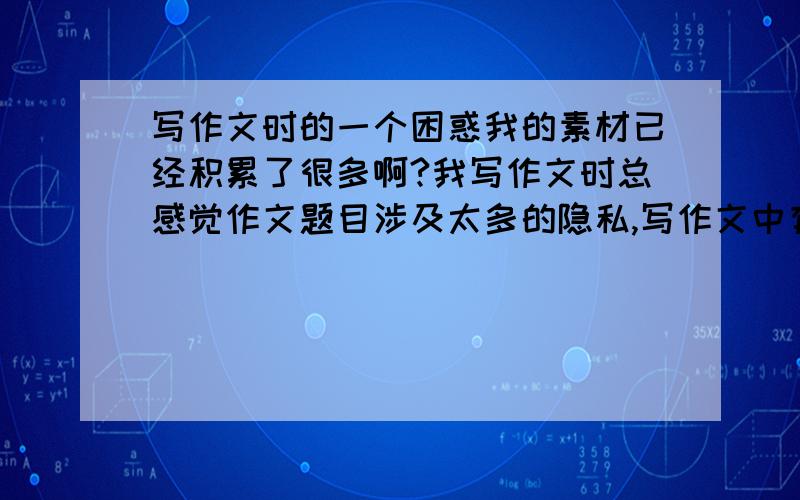 写作文时的一个困惑我的素材已经积累了很多啊?我写作文时总感觉作文题目涉及太多的隐私,写作文中有些题目主要是写自己的真情实