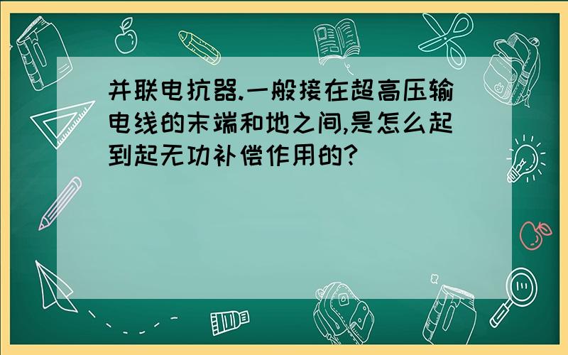 并联电抗器.一般接在超高压输电线的末端和地之间,是怎么起到起无功补偿作用的?