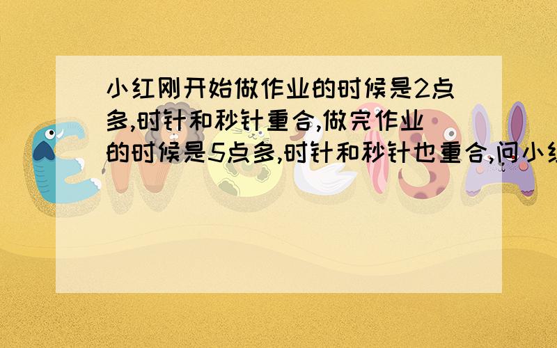 小红刚开始做作业的时候是2点多,时针和秒针重合,做完作业的时候是5点多,时针和秒针也重合,问小红做作业花了多长时间