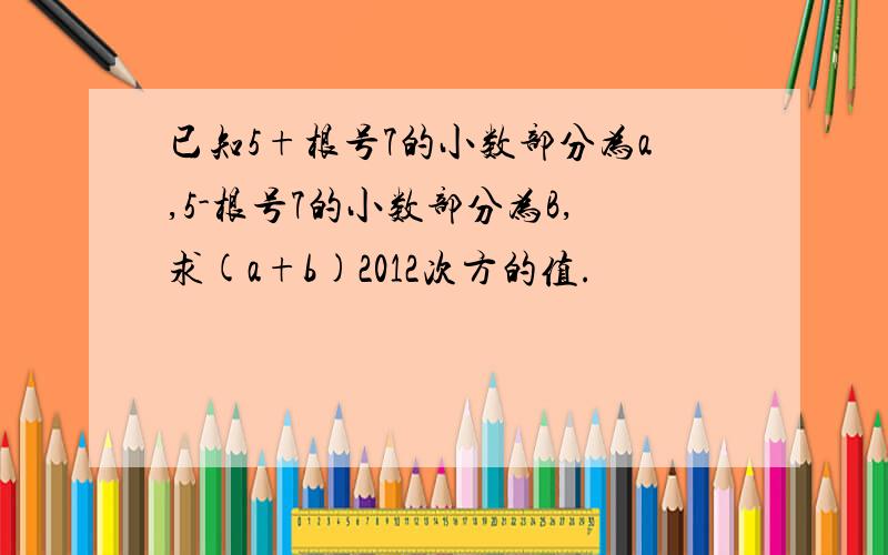 已知5+根号7的小数部分为a,5-根号7的小数部分为B,求(a+b)2012次方的值.