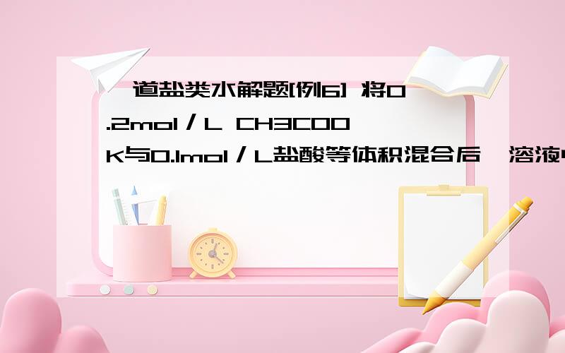 一道盐类水解题[例6] 将0.2mol／L CH3COOK与0.1mol／L盐酸等体积混合后,溶液中下列微粒的物质的量浓