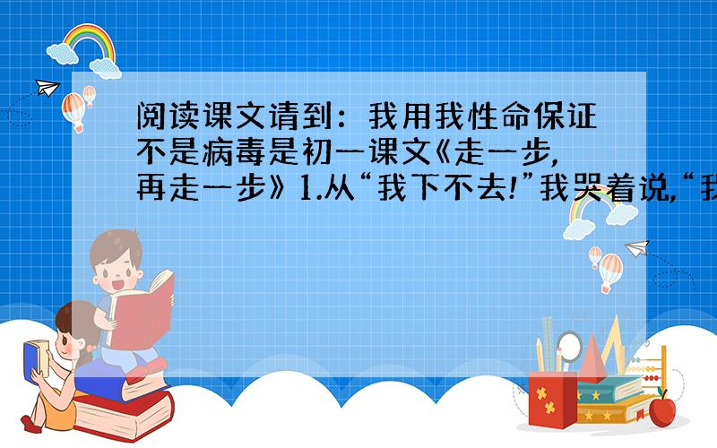 阅读课文请到：我用我性命保证不是病毒是初一课文《走一步,再走一步》 1.从“我下不去!”我哭着说,“我会掉下去,我会摔死