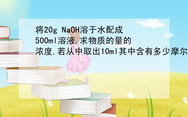 将20g NaOH溶于水配成500ml溶液,求物质的量的浓度,若从中取出10ml其中含有多少摩尔?