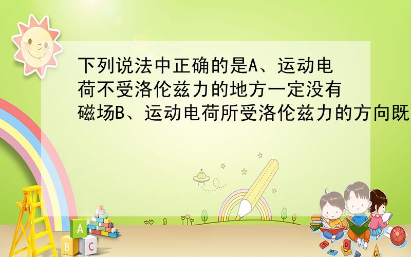 下列说法中正确的是A、运动电荷不受洛伦兹力的地方一定没有磁场B、运动电荷所受洛伦兹力的方向既与其运动方向垂直,又与磁感线