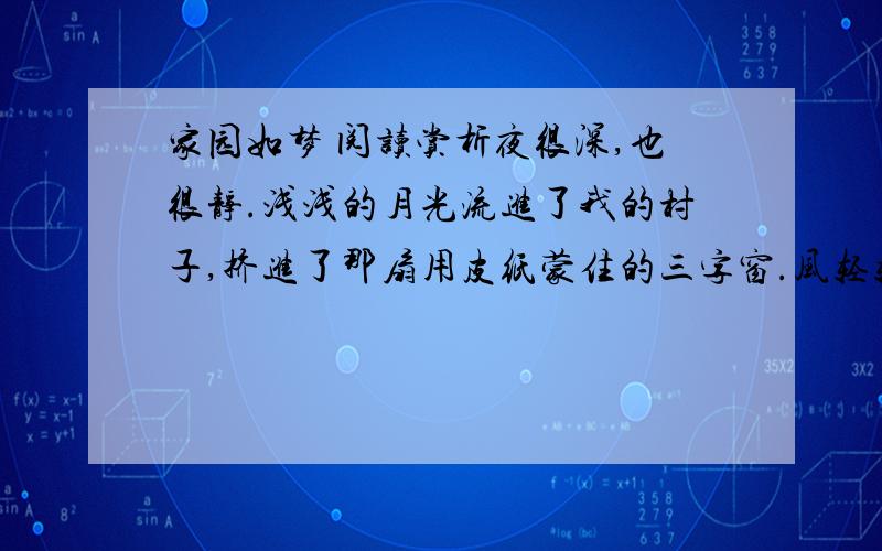 家园如梦 阅读赏析夜很深,也很静.浅浅的月光流进了我的村子,挤进了那扇用皮纸蒙住的三字窗.风轻轻地梳理着窗外还略单薄的树