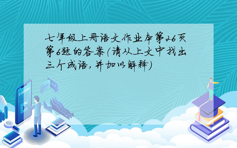 七年级上册语文作业本第26页第6题的答案（请从上文中找出三个成语,并加以解释）