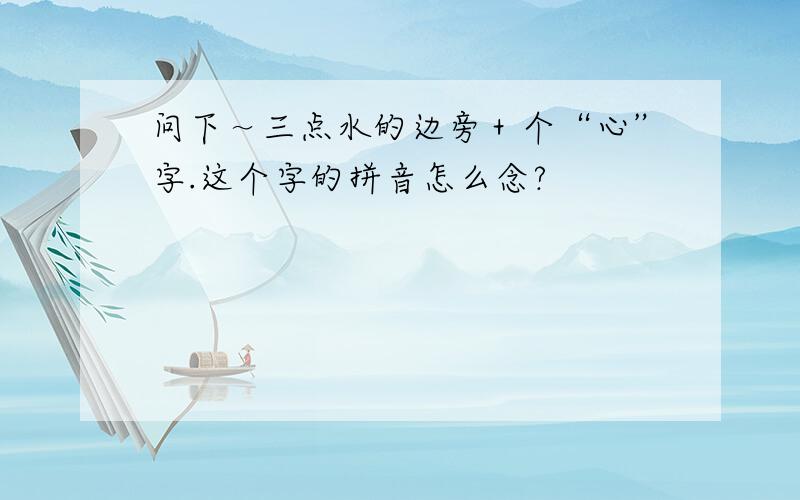 问下～三点水的边旁＋个“心”字.这个字的拼音怎么念?