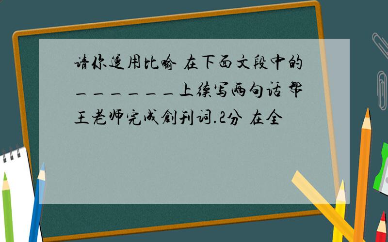 请你运用比喻 在下面文段中的______上续写两句话 帮王老师完成创刊词.2分 在全