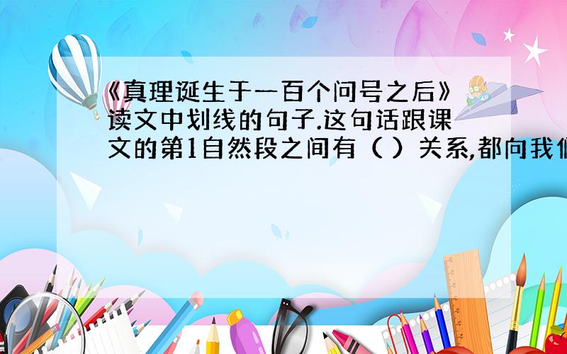 《真理诞生于一百个问号之后》读文中划线的句子.这句话跟课文的第1自然段之间有（ ）关系,都向我们说明