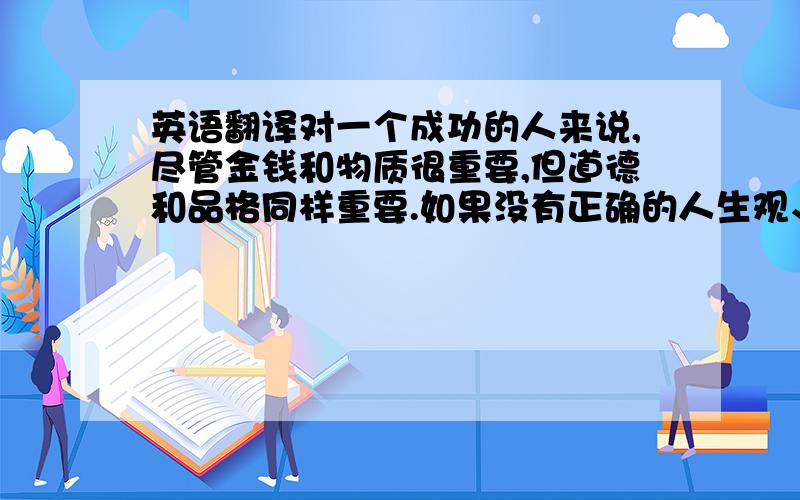 英语翻译对一个成功的人来说,尽管金钱和物质很重要,但道德和品格同样重要.如果没有正确的人生观、价值观 ,任何财富都是昙花