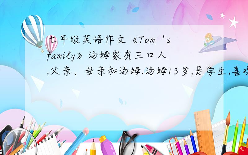 七年级英语作文《Tom‘s family》汤姆家有三口人,父亲、母亲和汤姆.汤姆13岁,是学生,喜欢看做球,母亲