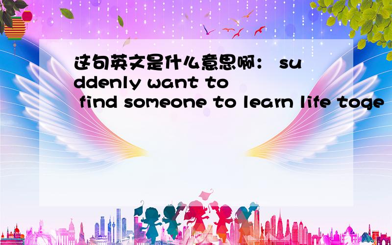 这句英文是什么意思啊： suddenly want to find someone to learn life toge