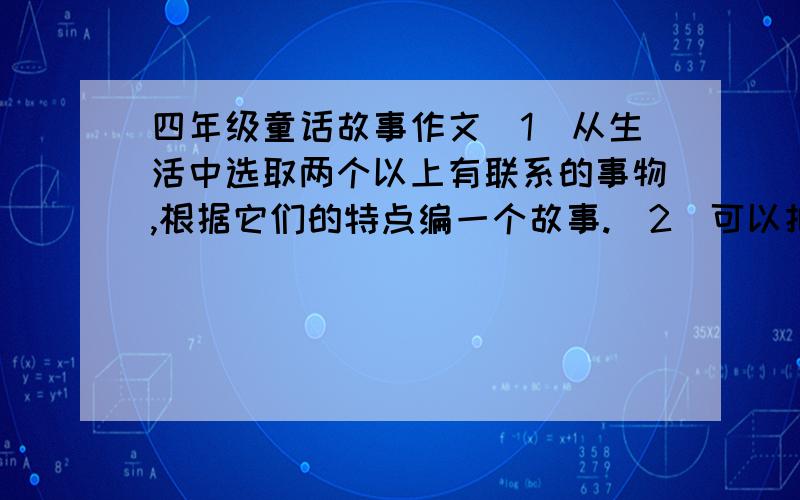 四年级童话故事作文（1）从生活中选取两个以上有联系的事物,根据它们的特点编一个故事.（2）可以把事物想象成人来写.（3）