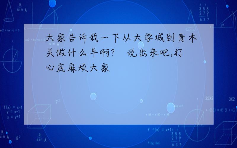 大家告诉我一下从大学城到青木关做什么车啊?　说出来吧,打心底麻烦大家