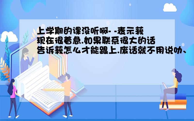 上学期的课没听啊- -表示莪现在很着急.如果联系很大的话告诉莪怎么才能跟上.废话就不用说叻、