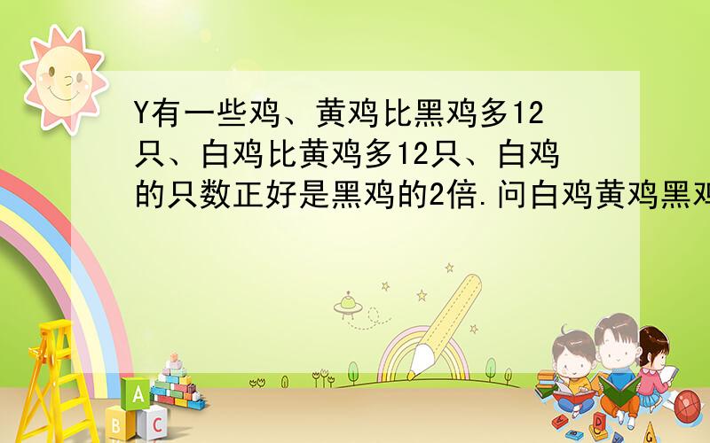 Y有一些鸡、黄鸡比黑鸡多12只、白鸡比黄鸡多12只、白鸡的只数正好是黑鸡的2倍.问白鸡黄鸡黑鸡各多少只?