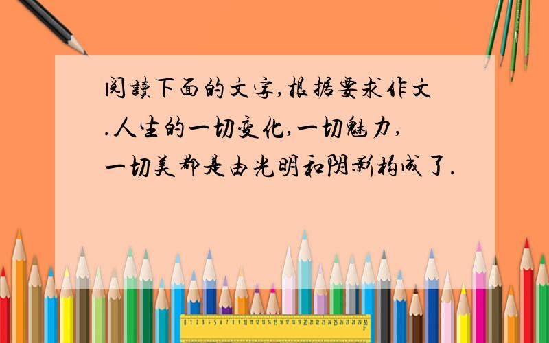 阅读下面的文字,根据要求作文.人生的一切变化,一切魅力,一切美都是由光明和阴影构成了.