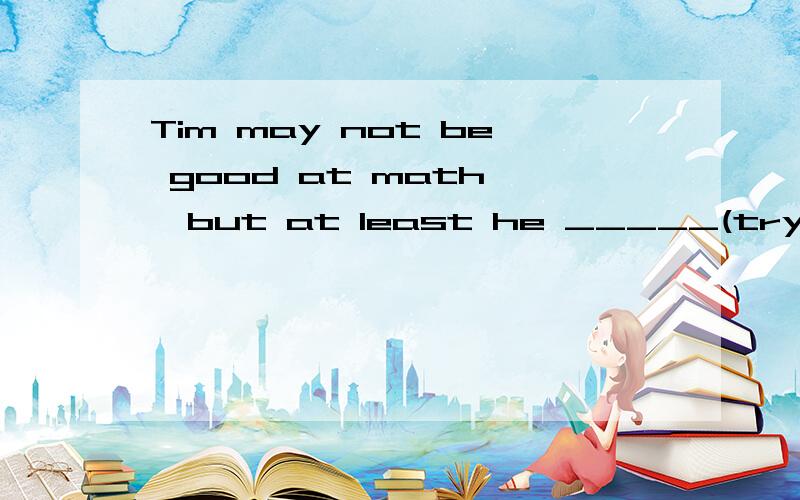 Tim may not be good at math ,but at least he _____(try的正确形式)