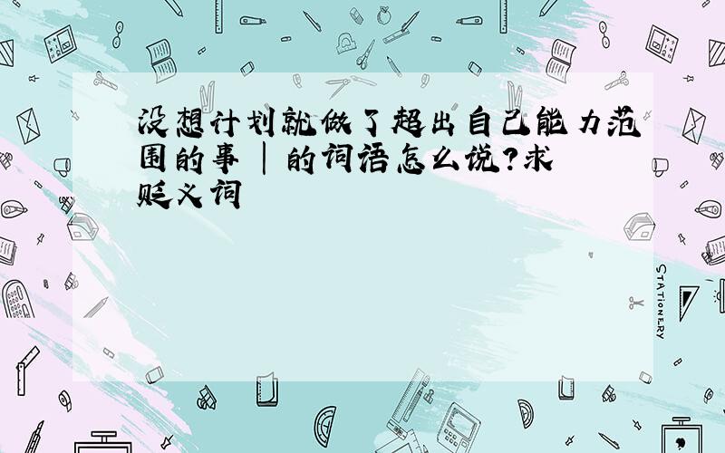 没想计划就做了超出自己能力范围的事 | 的词语怎么说?求贬义词