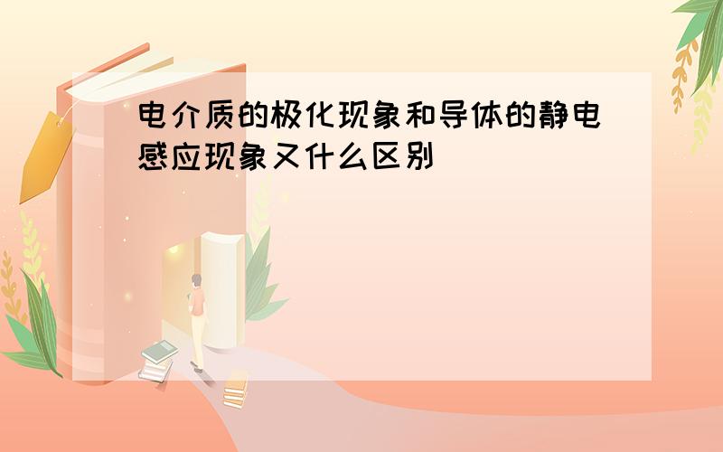 电介质的极化现象和导体的静电感应现象又什么区别