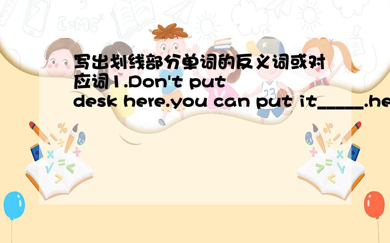 写出划线部分单词的反义词或对应词1.Don't put desk here.you can put it_____.he